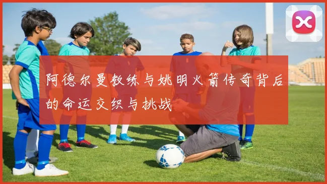 阿德尔曼教练与姚明火箭传奇背后的命运交织与挑战