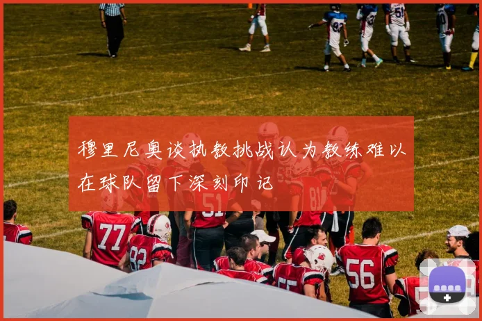 穆里尼奥谈执教挑战认为教练难以在球队留下深刻印记