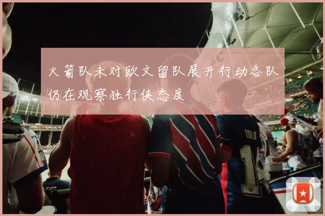 火箭队未对欧文留队展开行动各队仍在观察独行侠态度