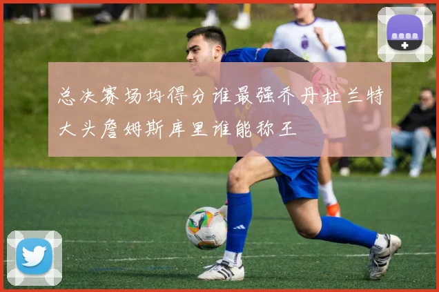 总决赛场均得分谁最强乔丹杜兰特大头詹姆斯库里谁能称王