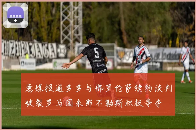 意媒报道多多与佛罗伦萨续约谈判破裂罗马国米那不勒斯积极争夺