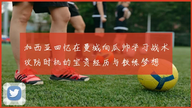 加西亚回忆在曼城向瓜帅学习战术攻防时机的宝贵经历与教练梦想