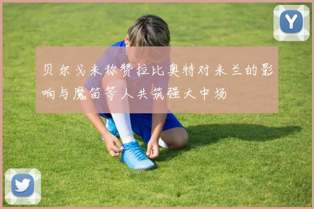 贝尔戈米称赞拉比奥特对米兰的影响与魔笛等人共筑强大中场