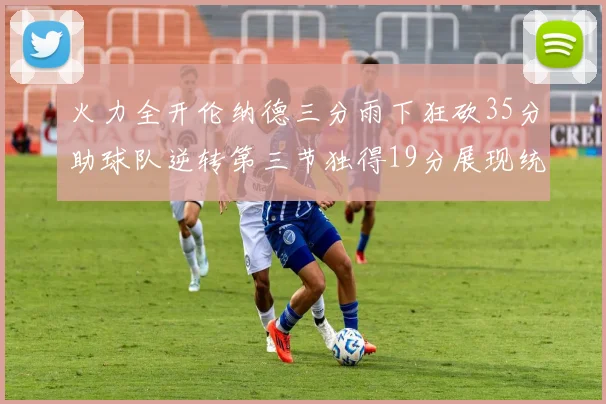 火力全开伦纳德三分雨下狂砍35分助球队逆转第三节独得19分展现统治力